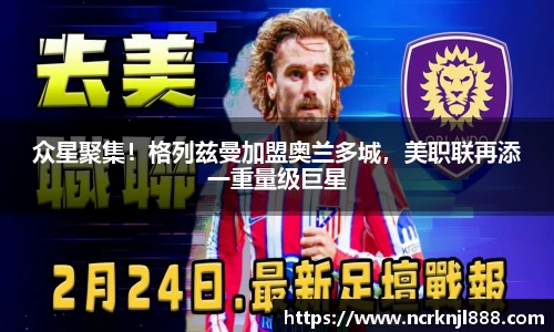 众星聚集！格列兹曼加盟奥兰多城，美职联再添一重量级巨星